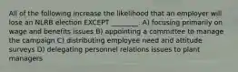All of the following increase the likelihood that an employer will lose an NLRB election EXCEPT ________. A) focusing primarily on wage and benefits issues B) appointing a committee to manage the campaign C) distributing employee need and attitude surveys D) delegating personnel relations issues to plant managers