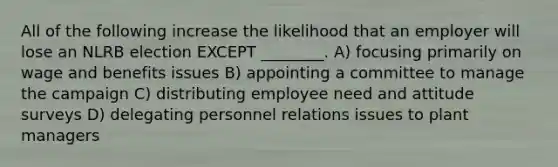 All of the following increase the likelihood that an employer will lose an NLRB election EXCEPT ________. A) focusing primarily on wage and benefits issues B) appointing a committee to manage the campaign C) distributing employee need and attitude surveys D) delegating personnel relations issues to plant managers