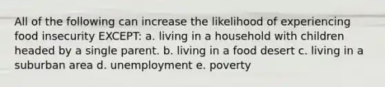 All of the following can increase the likelihood of experiencing food insecurity EXCEPT: a. living in a household with children headed by a single parent. b. living in a food desert c. living in a suburban area d. unemployment e. poverty