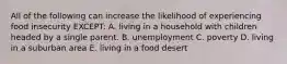 All of the following can increase the likelihood of experiencing food insecurity EXCEPT: A. living in a household with children headed by a single parent. B. unemployment C. poverty D. living in a suburban area E. living in a food desert