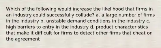 Which of the following would increase the likelihood that firms in an industry could successfully collude? a. a large number of firms in the industry b. unstable demand conditions in the industry c. high barriers to entry in the industry d. product characteristics that make it difficult for firms to detect other firms that cheat on the agreement