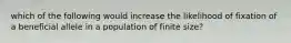 which of the following would increase the likelihood of fixation of a beneficial allele in a population of finite size?