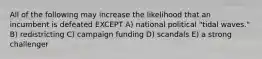 All of the following may increase the likelihood that an incumbent is defeated EXCEPT A) national political "tidal waves." B) redistricting C) campaign funding D) scandals E) a strong challenger