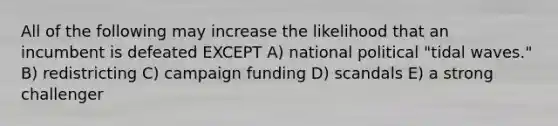 All of the following may increase the likelihood that an incumbent is defeated EXCEPT A) national political "tidal waves." B) redistricting C) campaign funding D) scandals E) a strong challenger