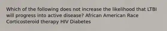 Which of the following does not increase the likelihood that LTBI will progress into active disease? African American Race Corticosteroid therapy HIV Diabetes