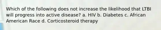 Which of the following does not increase the likelihood that LTBI will progress into active disease? a. HIV b. Diabetes c. African American Race d. Corticosteroid therapy