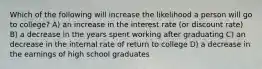 Which of the following will increase the likelihood a person will go to college? A) an increase in the interest rate (or discount rate) B) a decrease in the years spent working after graduating C) an decrease in the internal rate of return to college D) a decrease in the earnings of high school graduates