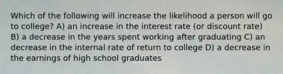 Which of the following will increase the likelihood a person will go to college? A) an increase in the interest rate (or discount rate) B) a decrease in the years spent working after graduating C) an decrease in the internal rate of return to college D) a decrease in the earnings of high school graduates