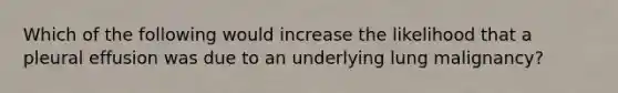 Which of the following would increase the likelihood that a pleural effusion was due to an underlying lung malignancy?