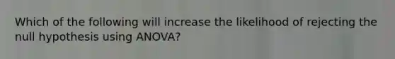 Which of the following will increase the likelihood of rejecting the null hypothesis using ANOVA?