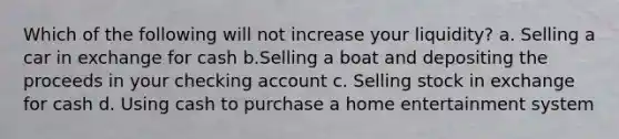 Which of the following will not increase your liquidity? a. Selling a car in exchange for cash b.Selling a boat and depositing the proceeds in your checking account c. Selling stock in exchange for cash d. Using cash to purchase a home entertainment system