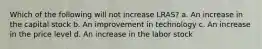 Which of the following will not increase LRAS? a. An increase in the capital stock b. An improvement in technology c. An increase in the price level d. An increase in the labor stock