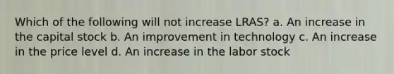 Which of the following will not increase LRAS? a. An increase in the capital stock b. An improvement in technology c. An increase in the price level d. An increase in the labor stock