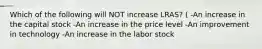 Which of the following will NOT increase LRAS? ( -An increase in the capital stock -An increase in the price level -An improvement in technology -An increase in the labor stock