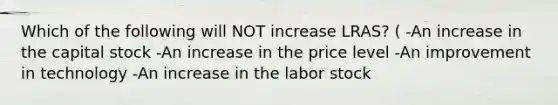 Which of the following will NOT increase LRAS? ( -An increase in the capital stock -An increase in the price level -An improvement in technology -An increase in the labor stock