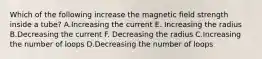 Which of the following increase the magnetic field strength inside a tube? A.Increasing the current E. Increasing the radius B.Decreasing the current F. Decreasing the radius C.Increasing the number of loops D.Decreasing the number of loops