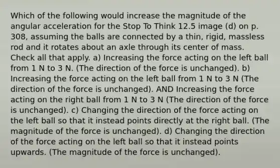 Which of the following would increase the magnitude of the angular acceleration for the Stop To Think 12.5 image (d) on p. 308, assuming the balls are connected by a thin, rigid, massless rod and it rotates about an axle through its center of mass. Check all that apply. a) Increasing the force acting on the left ball from 1 N to 3 N. (The direction of the force is unchanged). b) Increasing the force acting on the left ball from 1 N to 3 N (The direction of the force is unchanged). AND Increasing the force acting on the right ball from 1 N to 3 N (The direction of the force is unchanged). c) Changing the direction of the force acting on the left ball so that it instead points directly at the right ball. (The magnitude of the force is unchanged). d) Changing the direction of the force acting on the left ball so that it instead points upwards. (The magnitude of the force is unchanged).