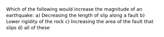 Which of the following would increase the magnitude of an earthquake: a) Decreasing the length of slip along a fault b) Lower rigidity of the rock c) Increasing the area of the fault that slips d) all of these