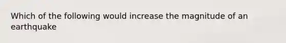 Which of the following would increase the magnitude of an earthquake