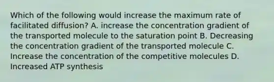 Which of the following would increase the maximum rate of facilitated diffusion? A. increase the concentration gradient of the transported molecule to the saturation point B. Decreasing the concentration gradient of the transported molecule C. Increase the concentration of the competitive molecules D. Increased ATP synthesis