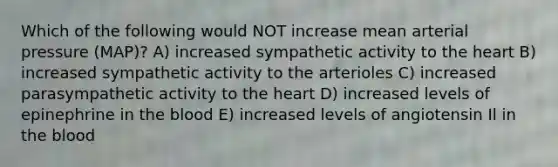 Which of the following would NOT increase mean arterial pressure (MAP)? A) increased sympathetic activity to the heart B) increased sympathetic activity to the arterioles C) increased parasympathetic activity to the heart D) increased levels of epinephrine in the blood E) increased levels of angiotensin Il in the blood