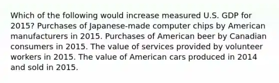 Which of the following would increase measured U.S. GDP for 2015? Purchases of Japanese-made computer chips by American manufacturers in 2015. Purchases of American beer by Canadian consumers in 2015. The value of services provided by volunteer workers in 2015. The value of American cars produced in 2014 and sold in 2015.