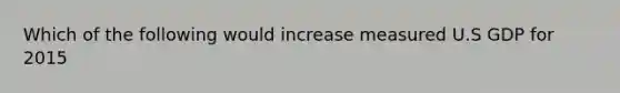 Which of the following would increase measured U.S GDP for 2015