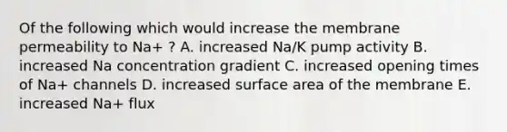 Of the following which would increase the membrane permeability to Na+ ? A. increased Na/K pump activity B. increased Na concentration gradient C. increased opening times of Na+ channels D. increased <a href='https://www.questionai.com/knowledge/kEtsSAPENL-surface-area' class='anchor-knowledge'>surface area</a> of the membrane E. increased Na+ flux