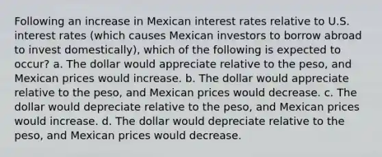 Following an increase in Mexican interest rates relative to U.S. interest rates (which causes Mexican investors to borrow abroad to invest domestically), which of the following is expected to occur? a. The dollar would appreciate relative to the peso, and Mexican prices would increase. b. The dollar would appreciate relative to the peso, and Mexican prices would decrease. c. The dollar would depreciate relative to the peso, and Mexican prices would increase. d. The dollar would depreciate relative to the peso, and Mexican prices would decrease.