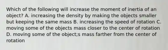 Which of the following will increase the moment of inertia of an object? A. increasing the density by making the objects smaller but keeping the same mass B. increasing the speed of rotation C. moving some of the objects mass closer to the center of rotation D. moving some of the object;s mass farther from the center of rotation