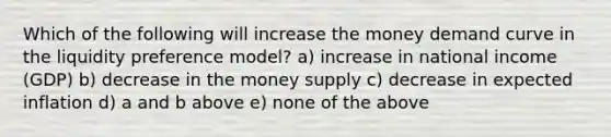 Which of the following will increase the money demand curve in the liquidity preference model? a) increase in national income (GDP) b) decrease in the money supply c) decrease in expected inflation d) a and b above e) none of the above