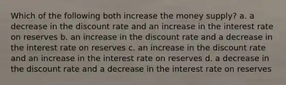 Which of the following both increase the money supply? a. a decrease in the discount rate and an increase in the interest rate on reserves b. an increase in the discount rate and a decrease in the interest rate on reserves c. an increase in the discount rate and an increase in the interest rate on reserves d. a decrease in the discount rate and a decrease in the interest rate on reserves