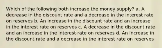 Which of the following both increase the money supply? a. A decrease in the discount rate and a decrease in the interest rate on reserves b. An increase in the discount rate and an increase in the interest rate on reserves c. A decrease in the discount rate and an increase in the interest rate on reserves d. An increase in the discount rate and a decrease in the interest rate on reserves