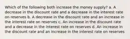 Which of the following both increase the money supply? a. A decrease in the discount rate and a decrease in the interest rate on reserves b. A decrease in the discount rate and an increase in the interest rate on reserves c. An increase in the discount rate and a decrease in the interest rate on reserves d. An increase in the discount rate and an increase in the interest rate on reserves