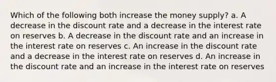 Which of the following both increase the money supply? a. A decrease in the discount rate and a decrease in the interest rate on reserves b. A decrease in the discount rate and an increase in the interest rate on reserves c. An increase in the discount rate and a decrease in the interest rate on reserves d. An increase in the discount rate and an increase in the interest rate on reserves