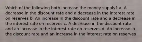 Which of the following both increase the money supply? a. A decrease in the discount rate and a decrease in the interest rate on reserves b. An increase in the discount rate and a decrease in the interest rate on reserves c. A decrease in the discount rate and an increase in the interest rate on reserves d. An increase in the discount rate and an increase in the interest rate on reserves