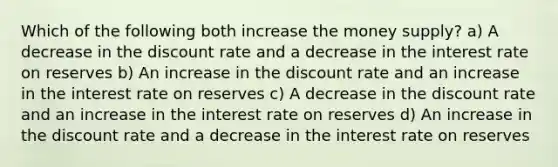 Which of the following both increase the money supply? a) A decrease in the discount rate and a decrease in the interest rate on reserves b) An increase in the discount rate and an increase in the interest rate on reserves c) A decrease in the discount rate and an increase in the interest rate on reserves d) An increase in the discount rate and a decrease in the interest rate on reserves