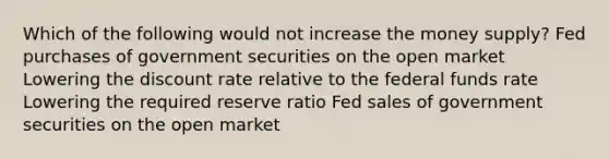 Which of the following would not increase the money supply? Fed purchases of government securities on the open market Lowering the discount rate relative to the federal funds rate Lowering the required reserve ratio Fed sales of government securities on the open market