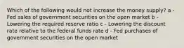 Which of the following would not increase the money supply? a - Fed sales of government securities on the open market b - Lowering the required reserve ratio c - Lowering the discount rate relative to the federal funds rate d - Fed purchases of government securities on the open market