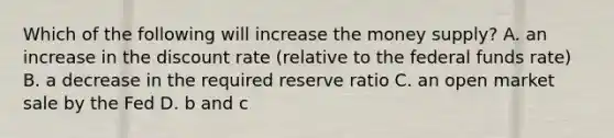 Which of the following will increase the money supply? A. an increase in the discount rate (relative to the federal funds rate) B. a decrease in the required reserve ratio C. an open market sale by the Fed D. b and c