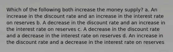 Which of the following both increase the money supply? a. An increase in the discount rate and an increase in the interest rate on reserves b. A decrease in the discount rate and an increase in the interest rate on reserves c. A decrease in the discount rate and a decrease in the interest rate on reserves d. An increase in the discount rate and a decrease in the interest rate on reserves