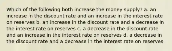 Which of the following both increase the money supply? a. an increase in the discount rate and an increase in the interest rate on reserves b. an increase in the discount rate and a decrease in the interest rate on reserves c. a decrease in the discount rate and an increase in the interest rate on reserves d. a decrease in the discount rate and a decrease in the interest rate on reserves