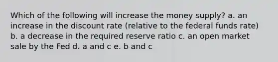 Which of the following will increase the money supply? a. an increase in the discount rate (relative to the federal funds rate) b. a decrease in the required reserve ratio c. an open market sale by the Fed d. a and c e. b and c