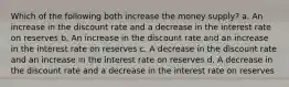 Which of the following both increase the money supply? a. An increase in the discount rate and a decrease in the interest rate on reserves b. An increase in the discount rate and an increase in the interest rate on reserves c. A decrease in the discount rate and an increase in the interest rate on reserves d. A decrease in the discount rate and a decrease in the interest rate on reserves