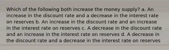 Which of the following both increase the money supply? a. An increase in the discount rate and a decrease in the interest rate on reserves b. An increase in the discount rate and an increase in the interest rate on reserves c. A decrease in the discount rate and an increase in the interest rate on reserves d. A decrease in the discount rate and a decrease in the interest rate on reserves