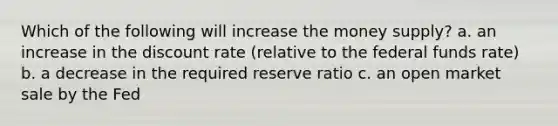 Which of the following will increase the money supply? a. an increase in the discount rate (relative to the federal funds rate) b. a decrease in the required reserve ratio c. an open market sale by the Fed