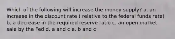 Which of the following will increase the money supply? a. an increase in the discount rate ( relative to the federal funds rate) b. a decrease in the required reserve ratio c. an open market sale by the Fed d. a and c e. b and c