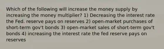 Which of the following will increase the money supply by increasing the money multiplier? 1) Decreasing the interest rate the Fed. reserve pays on reserves 2) open-market purchases of short-term gov't bonds 3) open-market sales of short-term gov't bonds 4) increasing the interest rate the fed reserve pays on reserves