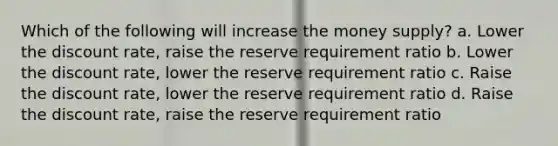 Which of the following will increase the money supply? a. Lower the discount rate, raise the reserve requirement ratio b. Lower the discount rate, lower the reserve requirement ratio c. Raise the discount rate, lower the reserve requirement ratio d. Raise the discount rate, raise the reserve requirement ratio