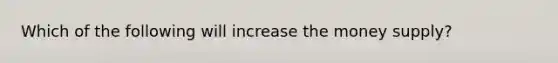 Which of the following will increase the money supply?